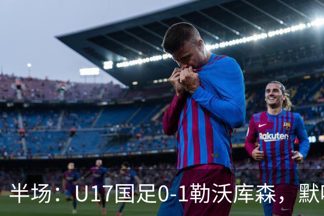 半场：U17国足0-1勒沃库森，默哈马迪挑射破僵